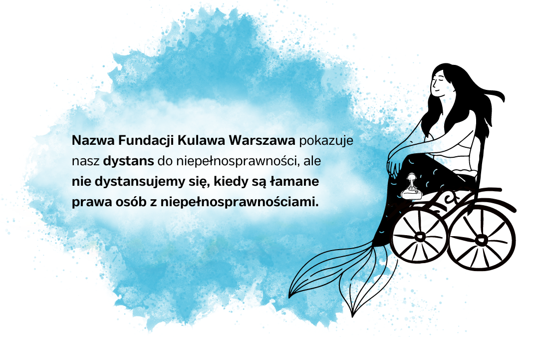 czarnoniebieska grafika syrenki na wózku elektrycznym z napisem Nazwa Fundacji Kulawa Warszawa pokazuje nasz dystans do niepełnosprawności, ale
nie dystansujemy się, kiedy są łamane prawa osób z niepełnosprawnościami.